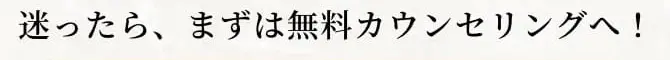 迷ったらまずは無料カウンセリングへ！